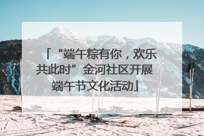 “端午粽有你，欢乐共此时”金河社区开展端午节文化活动