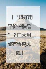 “超好用平价护肤品”？白天用或有致癌风险
