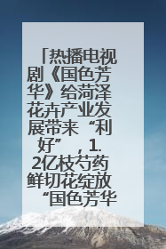 热播电视剧《国色芳华》给菏泽花卉产业发展带来“利好”，1.2亿枝芍药鲜切花绽放“国色芳华”