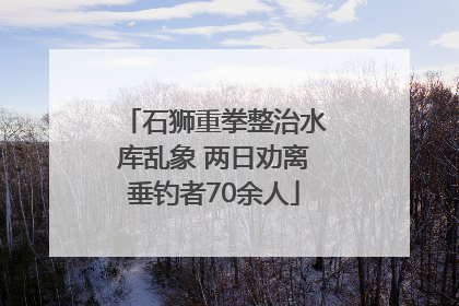 石狮重拳整治水库乱象 两日劝离垂钓者70余人
