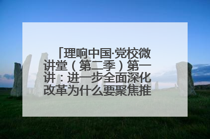 理响中国·党校微讲堂（第二季）第一讲：进一步全面深化改革为什么要聚焦推进中国式现代化