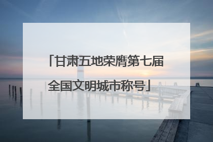 甘肃五地荣膺第七届全国文明城市称号