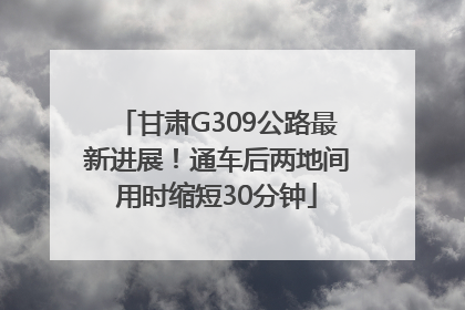 甘肃G309公路最新进展！通车后两地间用时缩短30分钟