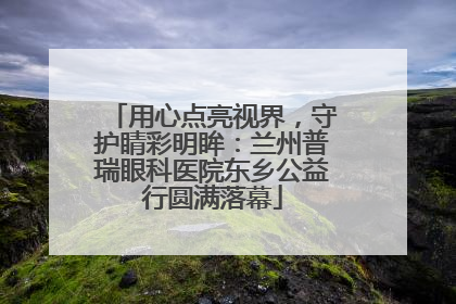 用心点亮视界，守护睛彩明眸：兰州普瑞眼科医院东乡公益行圆满落幕