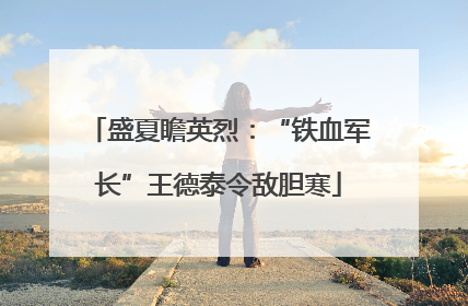 盛夏瞻英烈：“铁血军长”王德泰令敌胆寒