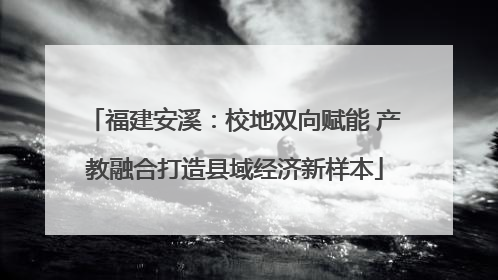 福建安溪：校地双向赋能 产教融合打造县域经济新样本