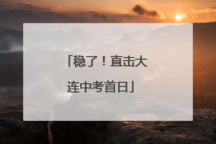 稳了！直击大连中考首日