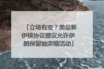 立场有变？美最新伊核协议提议允许伊朗保留铀浓缩活动