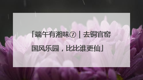 端午有湘味⑦｜去铜官窑国风乐园，比比谁更仙