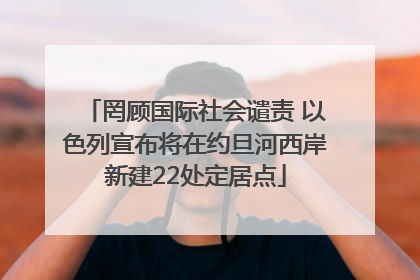 罔顾国际社会谴责 以色列宣布将在约旦河西岸新建22处定居点
