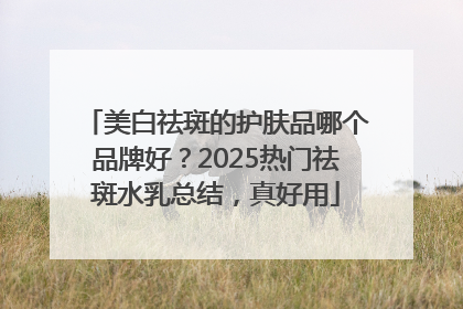 美白祛斑的护肤品哪个品牌好？2025热门祛斑水乳总结，真好用