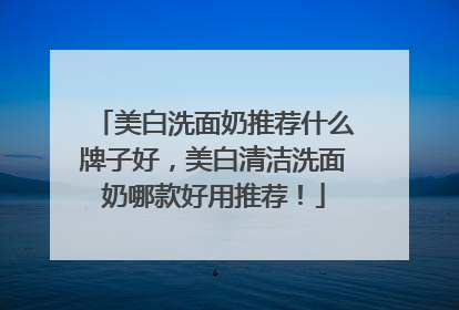 美白洗面奶推荐什么牌子好，美白清洁洗面奶哪款好用推荐！
