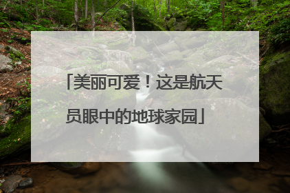 美丽可爱！这是航天员眼中的地球家园