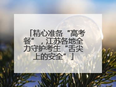 精心准备“高考餐”，江苏各地全力守护考生“舌尖上的安全”