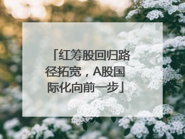 红筹股回归路径拓宽，A股国际化向前一步