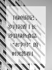 绿色印记，岁月沉香丨长沙县绿色食品“老字号”的时光答卷