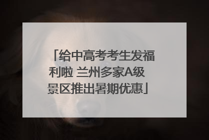 给中高考考生发福利啦 兰州多家A级景区推出暑期优惠