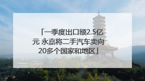 一季度出口额2.5亿元 永嘉将二手汽车卖向20多个国家和地区