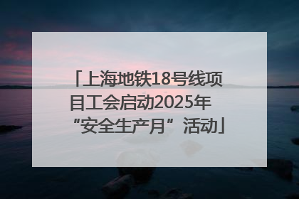上海地铁18号线项目工会启动2025年“安全生产月”活动