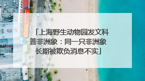 上海野生动物园发文科普非洲象：同一只非洲象长期被欺负消息不实