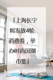 上海长宁将发放4轮消费券，举办时尚国潮市集