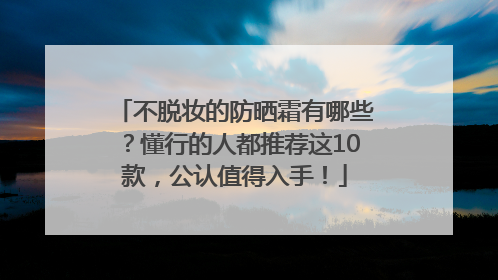 不脱妆的防晒霜有哪些？懂行的人都推荐这10款，公认值得入手！