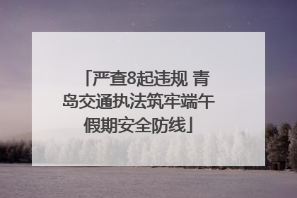 严查8起违规 青岛交通执法筑牢端午假期安全防线