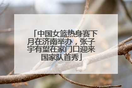 中国女篮热身赛下月在济南举办，张子宇有望在家门口迎来国家队首秀