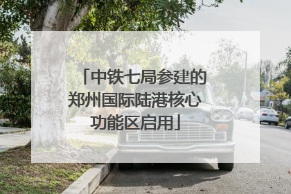 中铁七局参建的郑州国际陆港核心功能区启用