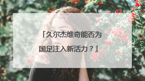 久尔杰维奇能否为国足注入新活力？