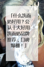什么洗面奶好用？公认十大好用洗面奶品牌推荐，口碑爆棚！