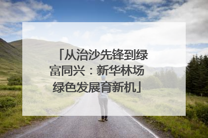 从治沙先锋到绿富同兴：新华林场绿色发展育新机