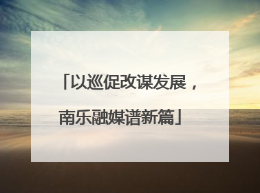 以巡促改谋发展，南乐融媒谱新篇
