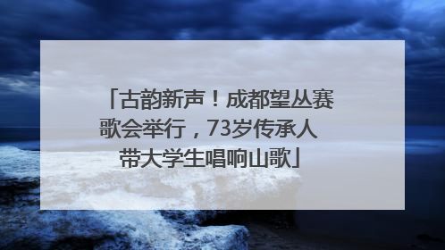 古韵新声！成都望丛赛歌会举行，73岁传承人带大学生唱响山歌