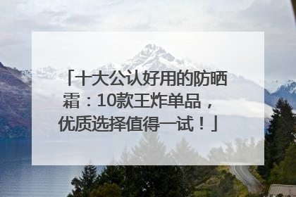 十大公认好用的防晒霜：10款王炸单品，优质选择值得一试！