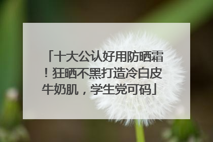 十大公认好用防晒霜！狂晒不黑打造冷白皮牛奶肌，学生党可码