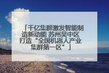 千亿集群激发智能制造新动能 苏州吴中区打造“全国机器人产业集群第一区”