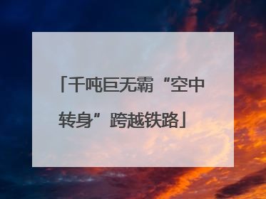 千吨巨无霸“空中转身”跨越铁路