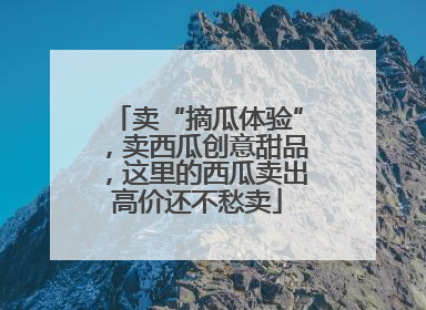 卖“摘瓜体验”，卖西瓜创意甜品，这里的西瓜卖出高价还不愁卖