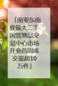 南亚东南亚最大二手闲置物品交易中心市场开业首周成交量超10万件