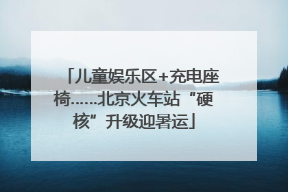儿童娱乐区+充电座椅……北京火车站“硬核”升级迎暑运