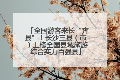 全国游客来长“奔县”！长沙三县（市）上榜全国县域旅游综合实力百强县