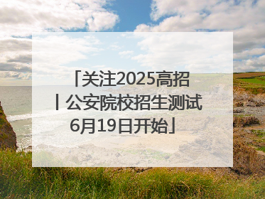 关注2025高招丨公安院校招生测试6月19日开始