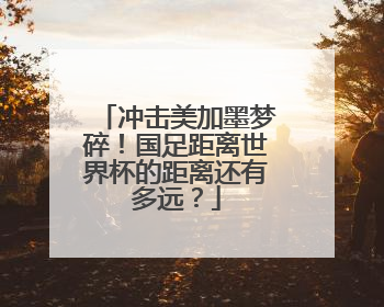 冲击美加墨梦碎！国足距离世界杯的距离还有多远？