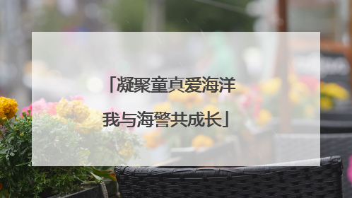 凝聚童真爱海洋 我与海警共成长