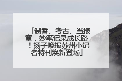 制香、考古、当报童，妙笔记录成长路！扬子晚报苏州小记者特刊焕新登场
