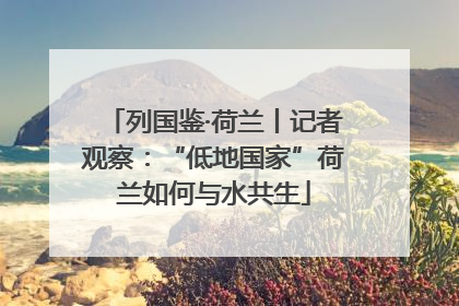 列国鉴·荷兰丨记者观察：“低地国家”荷兰如何与水共生