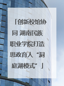 创新校馆协同 湖南民族职业学院打造思政育人“洞庭湖模式”