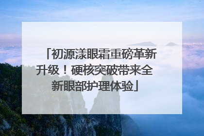 初源漾眼霜重磅革新升级！硬核突破带来全新眼部护理体验