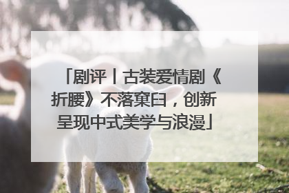 剧评丨古装爱情剧《折腰》不落窠臼，创新呈现中式美学与浪漫